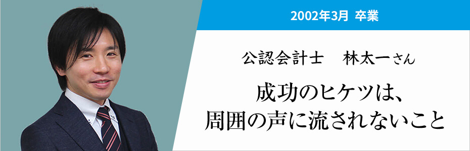 2002年3月卒業。公認会計士 林太一さん。成功のヒケツは、周囲の声に流されないこと