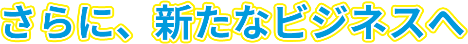 さらに、新たなビジネスへ