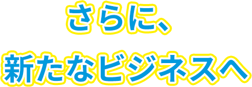 さらに、新たなビジネスへ